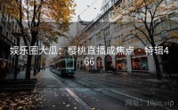 娱乐圈大瓜：樱桃直播成焦点 · 特辑466