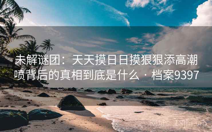 未解谜团：天天摸日日摸狠狠添高潮喷背后的真相到底是什么 · 档案9397