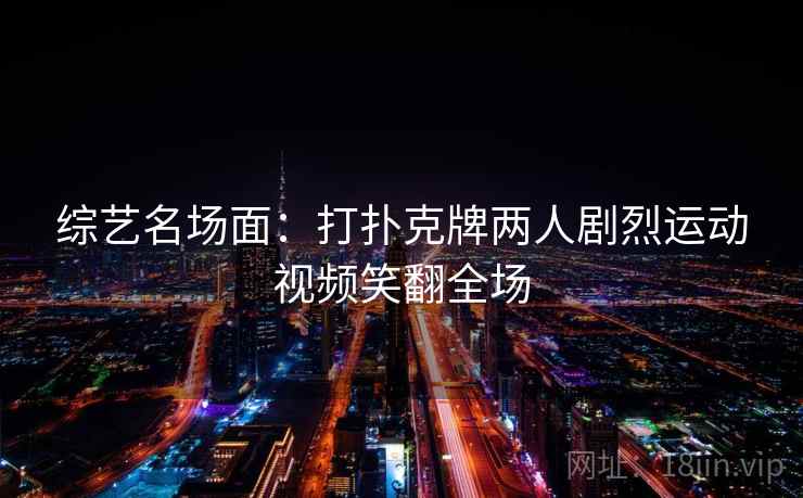 综艺名场面：打扑克牌两人剧烈运动视频笑翻全场