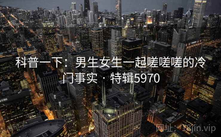 科普一下:男生女生一起嗟嗟嗟的冷门事实 · 特辑5970 科普一下:男生女生一起嗟嗟嗟的冷门事实 · 特辑5970