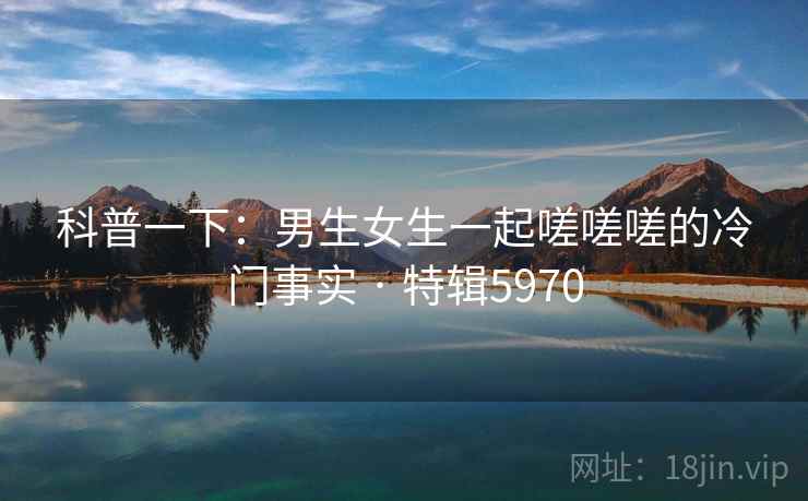 科普一下:男生女生一起嗟嗟嗟的冷门事实 · 特辑5970 科普一下:男生女生一起嗟嗟嗟的冷门事实 · 特辑5970