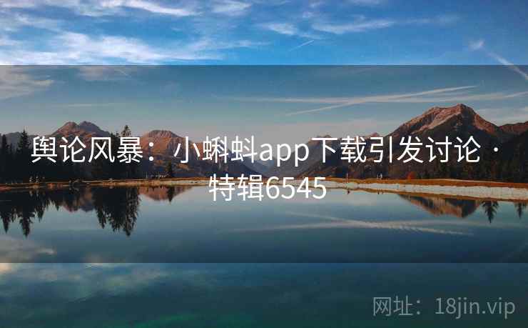 舆论风暴:小蝌蚪app下载引发讨论 · 特辑6545 舆论风暴:小蝌蚪app下载引发讨论 · 特辑6545