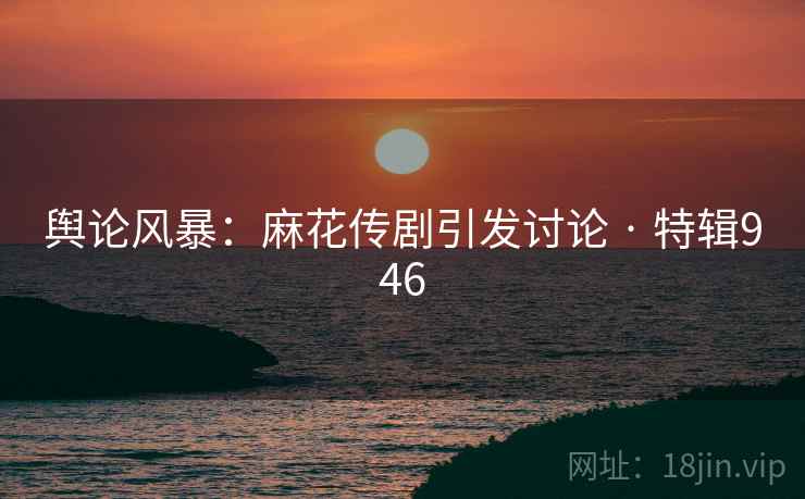 舆论风暴：麻花传剧引发讨论 · 特辑946