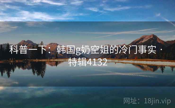 科普一下：韩国g奶空姐的冷门事实 · 特辑4132