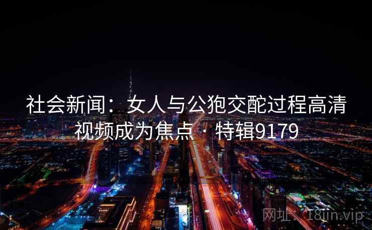 社会新闻：女人与公狍交酡过程高清视频成为焦点 · 特辑9179