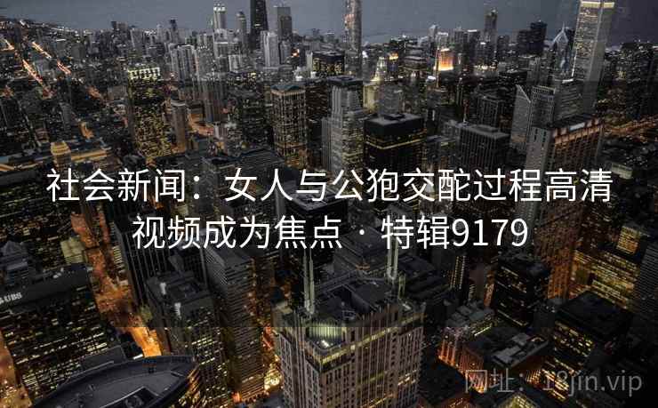 社会新闻：女人与公狍交酡过程高清视频成为焦点 · 特辑9179