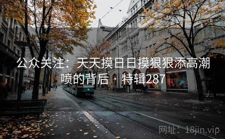 公众关注：天天摸日日摸狠狠添高潮喷的背后 · 特辑287
