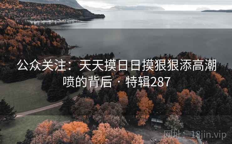 公众关注：天天摸日日摸狠狠添高潮喷的背后 · 特辑287