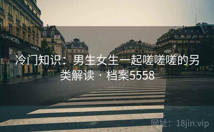 冷门知识:男生女生一起嗟嗟嗟的另类解读 · 档案5558 冷门知识:男生女生一起嗟嗟嗟的另类解读 · 档案5558