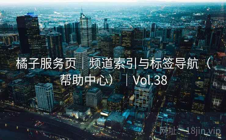 橘子服务页|频道索引与标签导航(帮助中心)|Vol.38 橘子服务页|频道索引与标签导航(帮助中心)|Vol.38